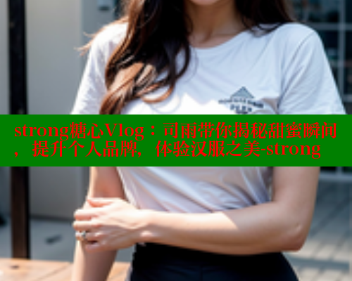 strong糖心Vlog：司雨带你揭秘甜蜜瞬间，提升个人品牌，体验汉服之美-strong