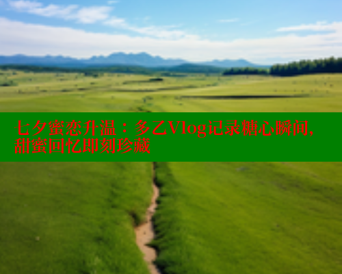 七夕蜜恋升温：多乙Vlog记录糖心瞬间，甜蜜回忆即刻珍藏