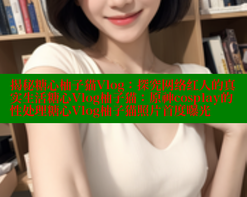 揭秘糖心柚子猫Vlog：探究网络红人的真实生活糖心Vlog柚子猫：原神cosplay的性处理糖心Vlog柚子猫照片首度曝光