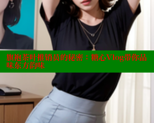 旗袍茶叶推销员的秘密：糖心Vlog带你品味东方韵味