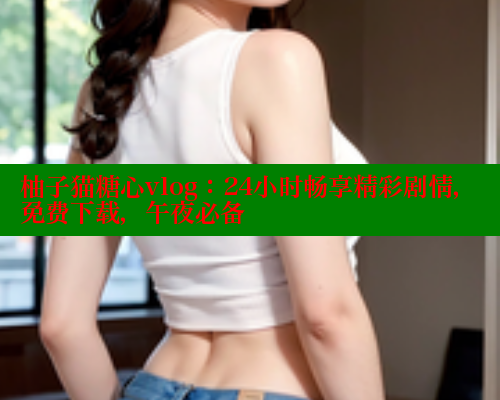 柚子猫糖心vlog：24小时畅享精彩剧情，免费下载，午夜必备