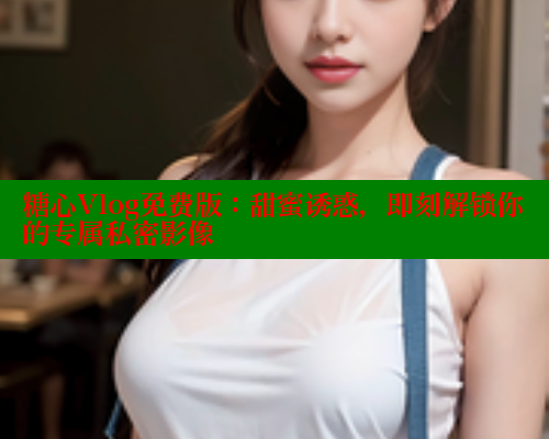 糖心Vlog免费版：甜蜜诱惑，即刻解锁你的专属私密影像 糖心vIog官方观看 第1张