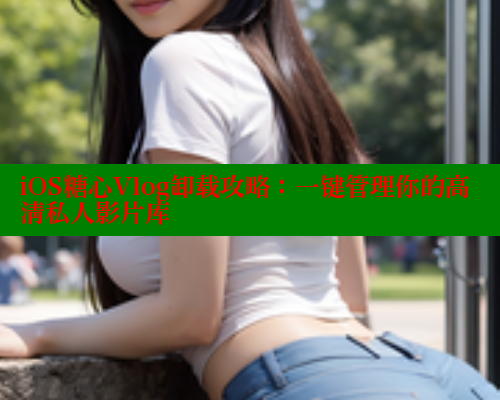 iOS糖心Vlog卸载攻略：一键管理你的高清私人影片库 糖心官方网站vlog 第2张