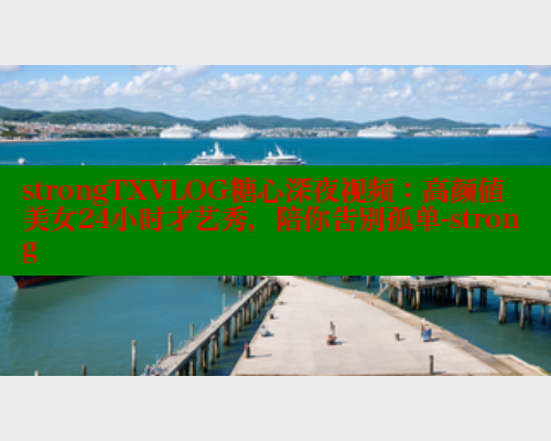 strongTXVLOG糖心深夜视频：高颜值美女24小时才艺秀，陪你告别孤单-strong