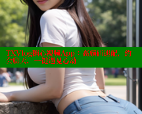 TXVlog糖心视频App：高颜值速配，约会聊天，一键遇见心动