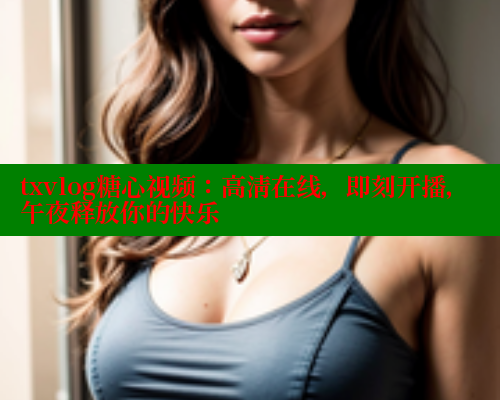txvlog糖心视频：高清在线，即刻开播，午夜释放你的快乐