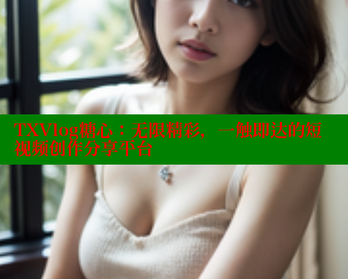 TXVlog糖心：无限精彩，一触即达的短视频创作分享平台