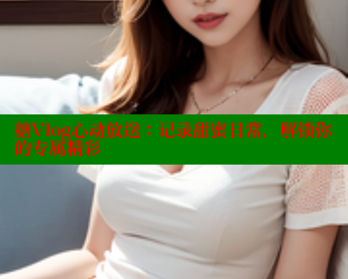 糖Vlog心动放送：记录甜蜜日常，解锁你的专属精彩 糖心vIog官方观看 第1张