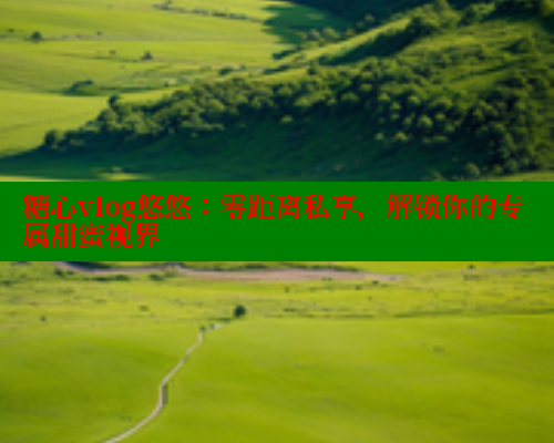 糖心vlog悠悠：零距离私享，解锁你的专属甜蜜视界