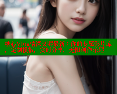 糖心Vlog情深叉喔最新：你的专属影片库，定制模板，实时分享，无限创作乐趣