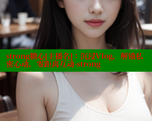 strong糖心[主播名]：沉浸Vlog，解锁私密心动，零距离互动-strong