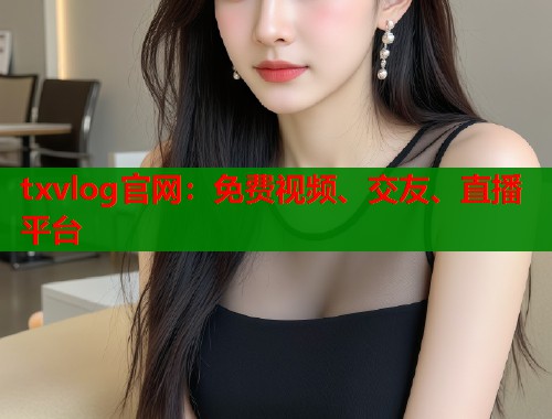 txvlog官网：免费视频、交友、直播平台