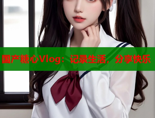 国产糖心Vlog：记录生活，分享快乐