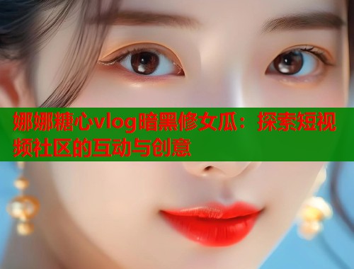 娜娜糖心vlog暗黑修女瓜：探索短视频社区的互动与创意