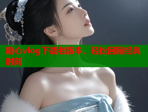 糖心vlog下载老版本，轻松回顾经典时刻