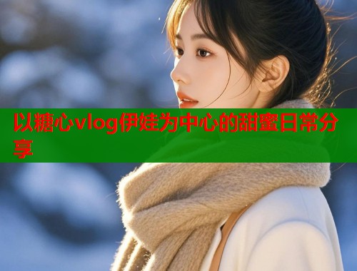 以糖心vlog伊娃为中心的甜蜜日常分享