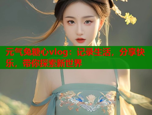元气兔糖心vlog：记录生活，分享快乐，带你探索新世界