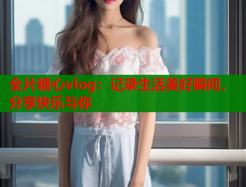 全片糖心vlog：记录生活美好瞬间，分享快乐与你