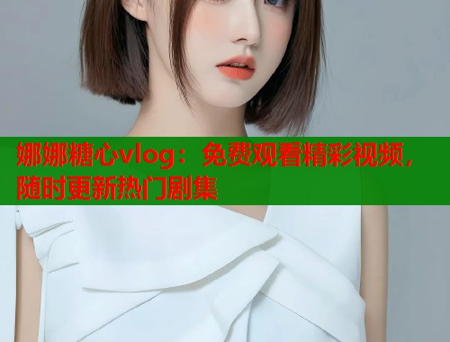 娜娜糖心vlog：免费观看精彩视频，随时更新热门剧集