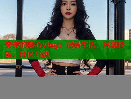 安安的糖心vlog：记录生活，分享快乐，社区互动