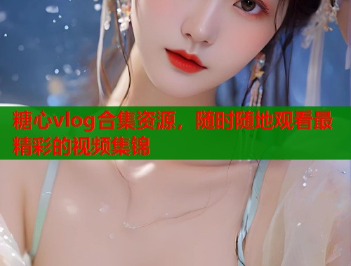 糖心vlog合集资源，随时随地观看最精彩的视频集锦