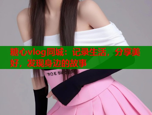 糖心vlog同城：记录生活，分享美好，发现身边的故事