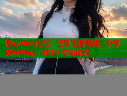 糖心vlog向然：记录生活瞬间，分享美好时光，视频社交新体验