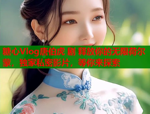 糖心Vlog唐伯虎 剧 释放你的无限荷尔蒙，独家私密影片，等你来探索