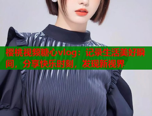 樱桃视频糖心vlog：记录生活美好瞬间，分享快乐时刻，发现新视界