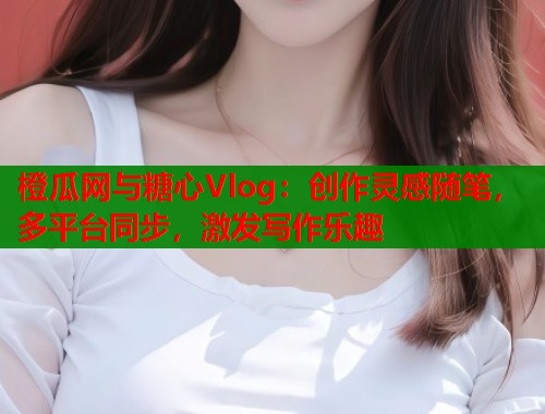 橙瓜网与糖心Vlog：创作灵感随笔，多平台同步，激发写作乐趣
