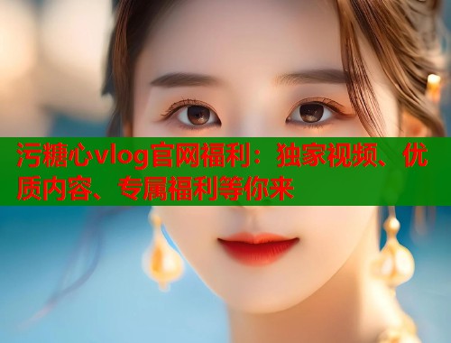 污糖心vlog官网福利：独家视频、优质内容、专属福利等你来
