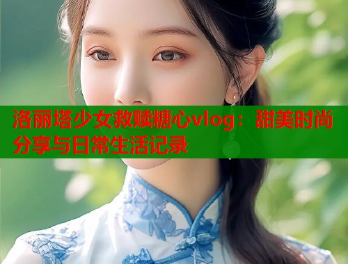 洛丽塔少女救赎糖心vlog：甜美时尚分享与日常生活记录
