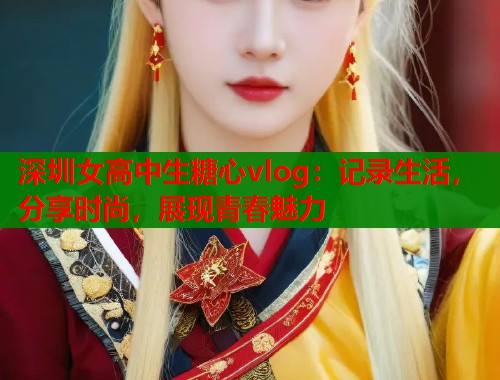 深圳女高中生糖心vlog：记录生活，分享时尚，展现青春魅力