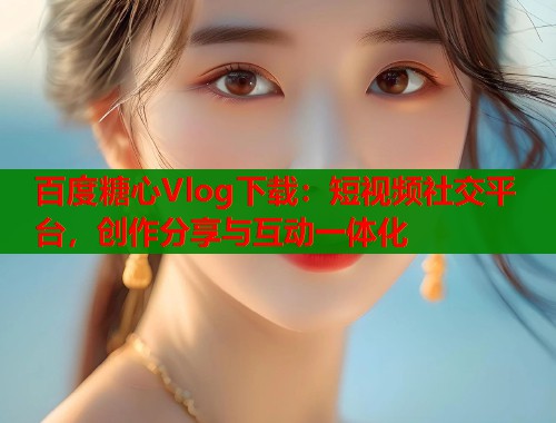 百度糖心Vlog下载：短视频社交平台，创作分享与互动一体化