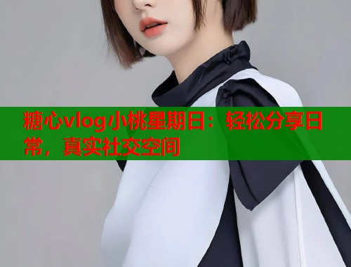糖心vlog小桃星期日：轻松分享日常，真实社交空间