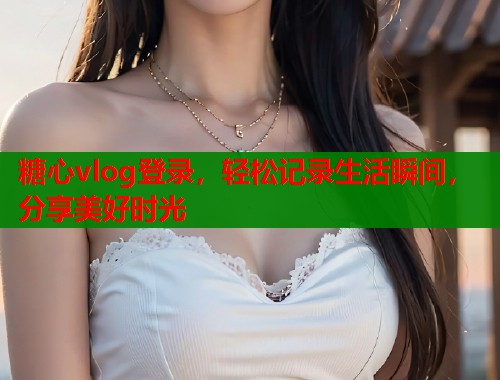 糖心vlog登录，轻松记录生活瞬间，分享美好时光