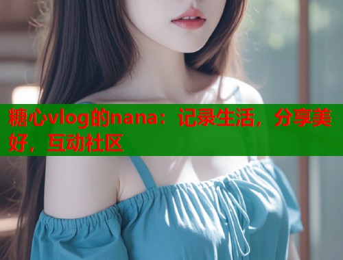 糖心vlog的nana：记录生活，分享美好，互动社区