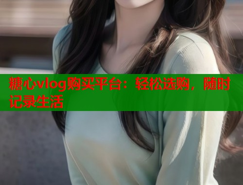 糖心vlog购买平台：轻松选购，随时记录生活  第2张