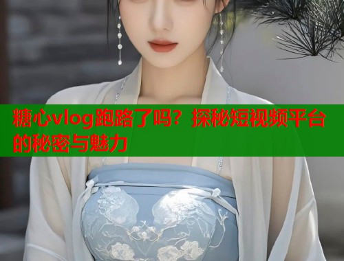 糖心vlog跑路了吗？探秘短视频平台的秘密与魅力  第2张