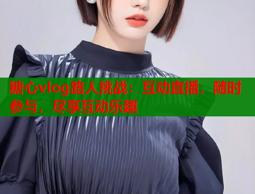 糖心vlog路人挑战：互动直播，随时参与，尽享互动乐趣