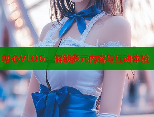 糖心VLOG：解锁多元内容与互动体验