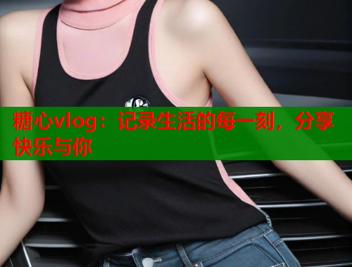 糖心vlog：记录生活的每一刻，分享快乐与你