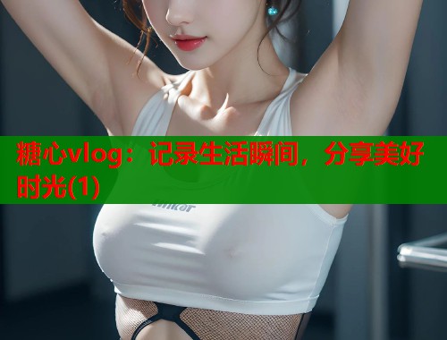 糖心vlog：记录生活瞬间，分享美好时光(1)