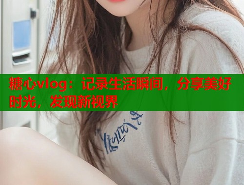 糖心vlog：记录生活瞬间，分享美好时光，发现新视界