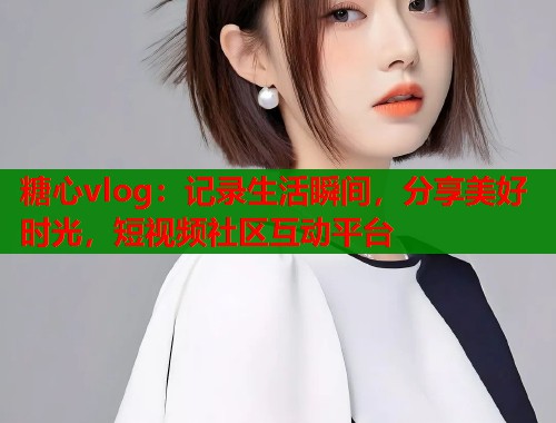 糖心vlog：记录生活瞬间，分享美好时光，短视频社区互动平台