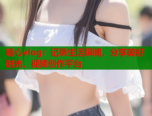 糖心vlog：记录生活瞬间，分享美好时光，视频创作平台