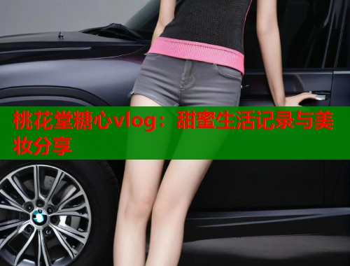 桃花堂糖心vlog：甜蜜生活记录与美妆分享