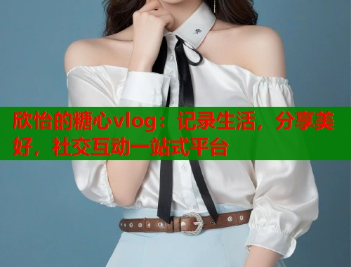 欣怡的糖心vlog：记录生活，分享美好，社交互动一站式平台