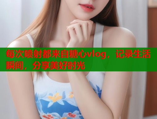 每次喷射都来自糖心vlog，记录生活瞬间，分享美好时光