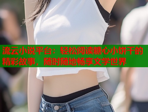 流云小说平台：轻松阅读糖心小饼干的精彩故事，随时随地畅享文学世界